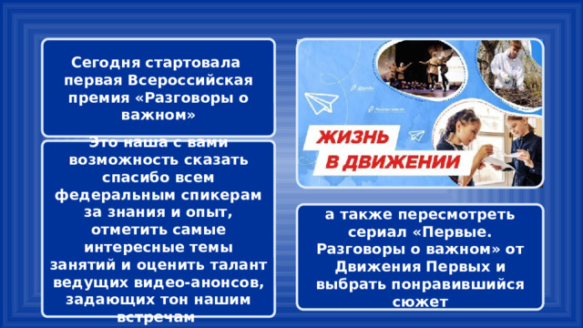 Сегодня стартовала первая Всероссийская премия «Разговоры о важном» Это наша с вами возможность сказать спасибо всем федеральным спикерам за знания и опыт, отметить самые интересные темы занятий и оценить талант ведущих видео-анонсов, задающих тон нашим встречам а также пересмотреть сериал «Первые. Разговоры о важном» от Движения Первых и выбрать понравившийся сюжет 