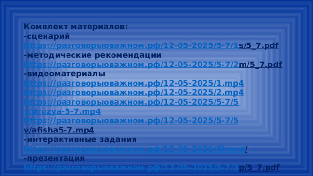Комплект материалов: -сценарий https:// разговорыоважном.рф /12-05-2025/5-7/1 s/5_7.pdf  -методические рекомендации https:// разговорыоважном.рф /12-05-2025/5-7/2 m/5_7.pdf  -видеоматериалы https:// разговорыоважном.рф /12-05-2025/1. mp4 https:// разговорыоважном.рф /12-05-2025/2. mp4 https:// разговорыоважном.рф /12-05-2025/5-7/5 v/druzya-5-7.mp4 https:// разговорыоважном.рф /12-05-2025/5-7/5 v/afisha5-7.mp4  -интерактивные задания https:// разговорыоважном.рф /12-05-2025/ filvord /  -презентация https:// разговорыоважном.рф /12-05-2025/5-7/3 p/5_7.pdf  