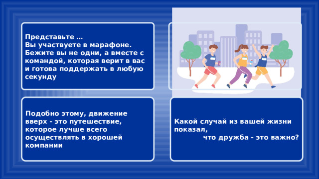 Представьте …  Вы участвуете в марафоне. Бежите вы не одни, а вместе с командой, которая верит в вас и готова поддержать в любую секунду Какой случай из вашей жизни показал, Подобно этому, движение вверх - это путешествие, которое лучше всего осуществлять в хорошей компании что дружба - это важно? 
