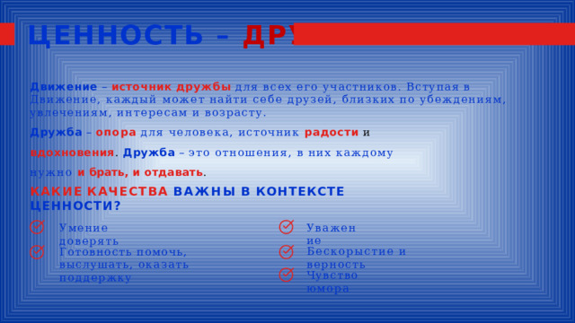 ЦЕННОСТЬ – ДРУЖБА Движение  –  источник  дружбы  для  всех  его  участников.  Вступая  в  Движение,  каждый может  найти  себе  друзей,  близких  по  убеждениям,  увлечениям,  интересам  и  возрасту. Дружба  –  опора  для  человека,  источник  радости  и  вдохновения . Дружба  –  это  отношения,  в  них каждому  нужно  и  брать,  и  отдавать . КАКИЕ  КАЧЕСТВА  ВАЖНЫ  В  КОНТЕКСТЕ  ЦЕННОСТИ? Уважение Умение  доверять Бескорыстие  и  верность Готовность  помочь, выслушать, оказать  поддержку Чувство  юмора 