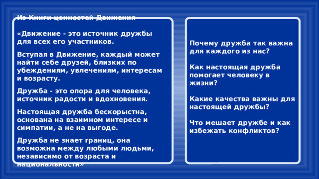 Из Книги ценностей Движения Почему дружба так важна для каждого из нас?   «Движение - это источник дружбы для всех его участников. Как настоящая дружба помогает человеку в жизни?   Вступая в Движение, каждый может найти себе друзей, близких по убеждениям, увлечениям, интересам и возрасту. Какие качества важны для настоящей дружбы?   Дружба - это опора для человека, источник радости и вдохновения. Что мешает дружбе и как избежать конфликтов?   Настоящая дружба бескорыстна, основана на взаимном интересе и симпатии, а не на выгоде.  Дружба не знает границ, она возможна между любыми людьми, независимо от возраста и национальности» 