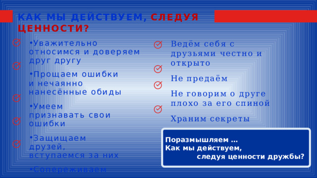 КАК МЫ ДЕЙСТВУЕМ,  СЛЕДУЯ ЦЕННОСТИ? Уважительно  относимся и  доверяем  друг  другу Прощаем  ошибки и  нечаянно  нанесённые обиды Умеем  признавать свои  ошибки Защищаем  друзей, вступаемся  за  них Сопереживаем Ведём  себя  с  друзьями честно  и  открыто Не  предаём Не  говорим  о  друге  плохо за  его  спиной Храним  секреты Поразмышляем … Как мы действуем, следуя ценности дружбы? 