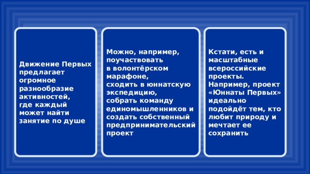 Движение Первых предлагает огромное разнообразие активностей, Можно, например, поучаствовать Кстати, есть и масштабные всероссийские проекты. Например, проект «Юннаты Первых» идеально подойдёт тем, кто любит природу и мечтает ее сохранить где каждый может найти занятие по душе в волонтёрском марафоне, сходить в юннатскую экспедицию, собрать команду единомышленников и создать собственный предпринимательский проект 