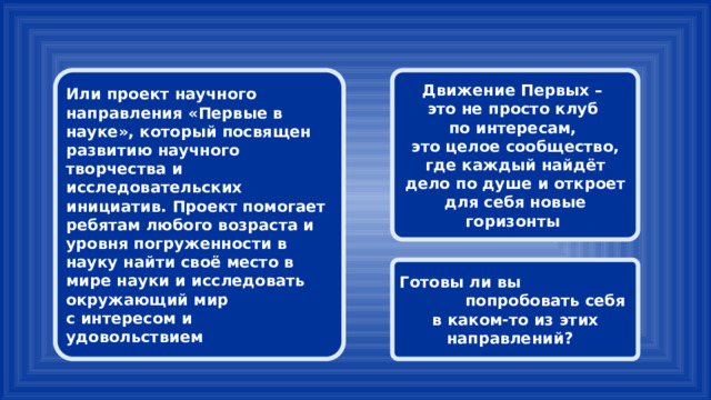 Или проект научного направления «Первые в науке», который посвящен развитию научного творчества и исследовательских инициатив. Проект помогает ребятам любого возраста и уровня погруженности в науку найти своё место в мире науки и исследовать окружающий мир Движение Первых – с интересом и удовольствием это не просто клуб по интересам, это целое сообщество, где каждый найдёт дело по душе и откроет для себя новые горизонты Готовы ли вы попробовать себя в каком-то из этих направлений? 