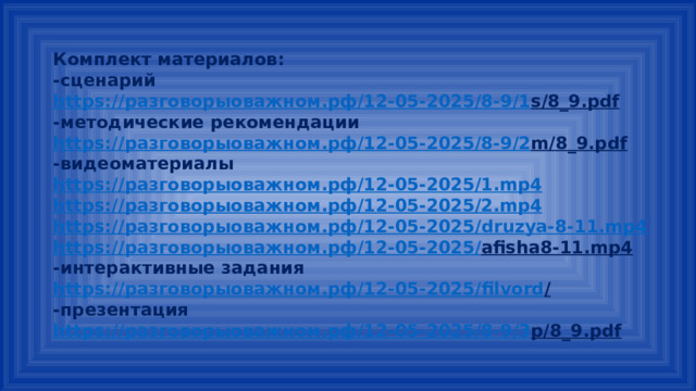 Комплект материалов: -сценарий https:// разговорыоважном.рф /12-05-2025/8-9/1 s/8_9.pdf  -методические рекомендации https:// разговорыоважном.рф /12-05-2025/8-9/2 m/8_9.pdf  -видеоматериалы https:// разговорыоважном.рф /12-05-2025/1. mp4 https:// разговорыоважном.рф /12-05-2025/2. mp4 https:// разговорыоважном.рф /12-05-2025/ druzya-8-11.mp4 https:// разговорыоважном.рф /12-05-2025/ afisha8-11.mp4  -интерактивные задания https:// разговорыоважном.рф /12-05-2025/ filvord /  -презентация https:// разговорыоважном.рф /12-05-2025/8-9/3 p/8_9.pdf  