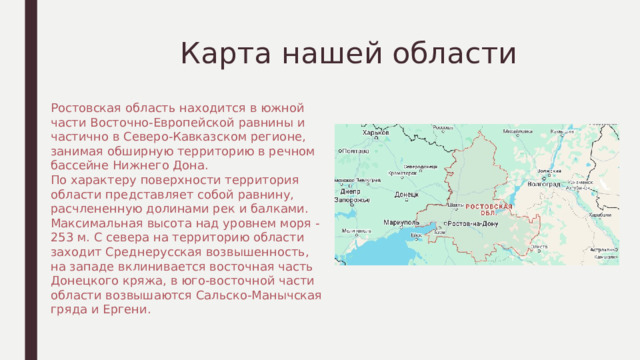  Карта нашей области Ростовская область находится в южной части Восточно-Европейской равнины и частично в Северо-Кавказском регионе, занимая обширную территорию в речном бассейне Нижнего Дона. По характеру поверхности территория области представляет собой равнину, расчлененную долинами рек и балками. Максимальная высота над уровнем моря - 253 м. С севера на территорию области заходит Среднерусская возвышенность, на западе вклинивается восточная часть Донецкого кряжа, в юго-восточной части области возвышаются Сальско-Манычская гряда и Ергени. 