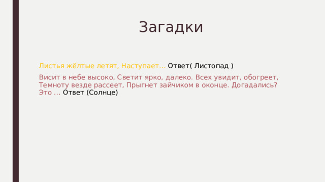  Загадки Листья жёлтые летят, Наступает… Ответ( Листопад ) Висит в небе высоко, Светит ярко, далеко. Всех увидит, обогреет, Темноту везде рассеет, Прыгнет зайчиком в оконце. Догадались? Это … Ответ (Солнце) 