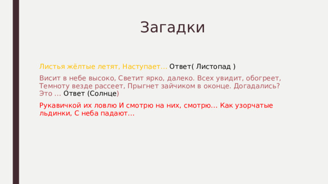  Загадки Листья жёлтые летят, Наступает… Ответ( Листопад ) Висит в небе высоко, Светит ярко, далеко. Всех увидит, обогреет, Темноту везде рассеет, Прыгнет зайчиком в оконце. Догадались? Это … Ответ (Солнце ) Рукавичкой их ловлю И смотрю на них, смотрю… Как узорчатые льдинки, С неба падают… 