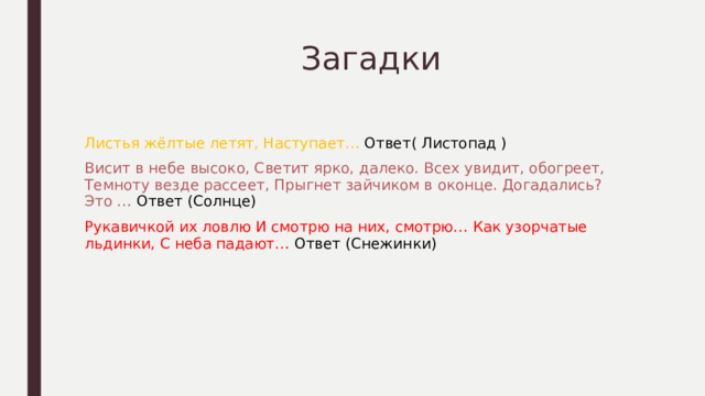  Загадки Листья жёлтые летят, Наступает… Ответ( Листопад ) Висит в небе высоко, Светит ярко, далеко. Всех увидит, обогреет, Темноту везде рассеет, Прыгнет зайчиком в оконце. Догадались? Это … Ответ (Солнце) Рукавичкой их ловлю И смотрю на них, смотрю… Как узорчатые льдинки, С неба падают… Ответ (Снежинки) 