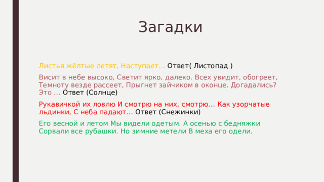  Загадки Листья жёлтые летят, Наступает… Ответ( Листопад ) Висит в небе высоко, Светит ярко, далеко. Всех увидит, обогреет, Темноту везде рассеет, Прыгнет зайчиком в оконце. Догадались? Это … Ответ (Солнце) Рукавичкой их ловлю И смотрю на них, смотрю… Как узорчатые льдинки, С неба падают… Ответ (Снежинки) Его весной и летом Мы видели одетым. А осенью с бедняжки Сорвали все рубашки. Но зимние метели В меха его одели. 