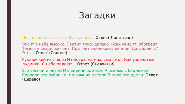  Загадки Листья жёлтые летят, Наступает… Ответ( Листопад ) Висит в небе высоко, Светит ярко, далеко. Всех увидит, обогреет, Темноту везде рассеет, Прыгнет зайчиком в оконце. Догадались? Это … Ответ (Солнце) Рукавичкой их ловлю И смотрю на них, смотрю… Как узорчатые льдинки, С неба падают… Ответ (Снежинки) Его весной и летом Мы видели одетым. А осенью с бедняжки Сорвали все рубашки. Но зимние метели В меха его одели. Ответ (Дерево) 