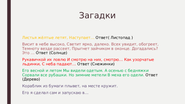  Загадки Листья жёлтые летят, Наступает… Ответ( Листопад ) Висит в небе высоко, Светит ярко, далеко. Всех увидит, обогреет, Темноту везде рассеет, Прыгнет зайчиком в оконце. Догадались? Это … Ответ (Солнце) Рукавичкой их ловлю И смотрю на них, смотрю… Как узорчатые льдинки, С неба падают… Ответ (Снежинки) Его весной и летом Мы видели одетым. А осенью с бедняжки Сорвали все рубашки. Но зимние метели В меха его одели. Ответ (Дерево) Кораблик из бумаги плывет, на месте кружит. Его я сделал сам и запускаю в… 