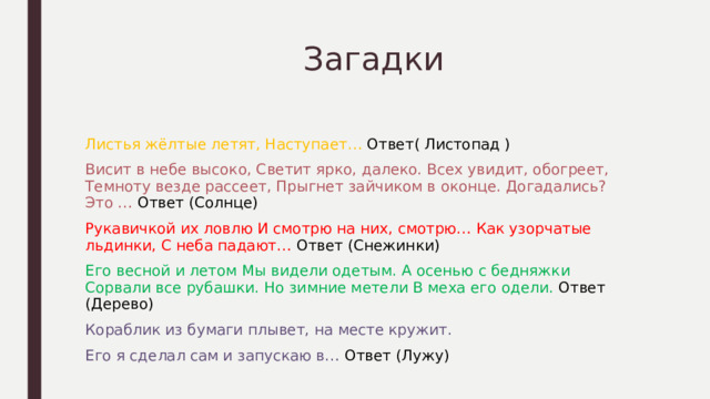  Загадки Листья жёлтые летят, Наступает… Ответ( Листопад ) Висит в небе высоко, Светит ярко, далеко. Всех увидит, обогреет, Темноту везде рассеет, Прыгнет зайчиком в оконце. Догадались? Это … Ответ (Солнце) Рукавичкой их ловлю И смотрю на них, смотрю… Как узорчатые льдинки, С неба падают… Ответ (Снежинки) Его весной и летом Мы видели одетым. А осенью с бедняжки Сорвали все рубашки. Но зимние метели В меха его одели. Ответ (Дерево) Кораблик из бумаги плывет, на месте кружит. Его я сделал сам и запускаю в… Ответ (Лужу) 