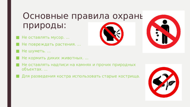 Основные правила охраны природы: Не оставлять мусор. ... Не повреждать растения. ... Не шуметь. ... Не кормить диких животных. ... Не оставлять надписи на камнях и прочих природных объектах. ... Для разведения костра использовать старые кострища. 