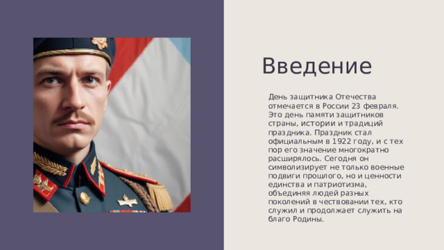 Введение День защитника Отечества отмечается в России 23 февраля. Это день памяти защитников страны, истории и традиций праздника. Праздник стал официальным в 1922 году, и с тех пор его значение многократно расширялось. Сегодня он символизирует не только военные подвиги прошлого, но и ценности единства и патриотизма, объединяя людей разных поколений в чествовании тех, кто служил и продолжает служить на благо Родины. 