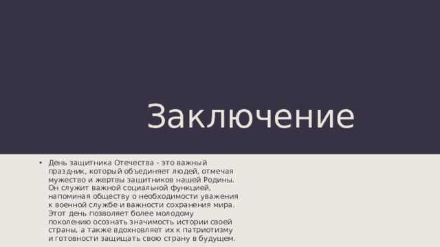 Заключение День защитника Отечества - это важный праздник, который объединяет людей, отмечая мужество и жертвы защитников нашей Родины. Он служит важной социальной функцией, напоминая обществу о необходимости уважения к военной службе и важности сохранения мира. Этот день позволяет более молодому поколению осознать значимость истории своей страны, а также вдохновляет их к патриотизму и готовности защищать свою страну в будущем. 