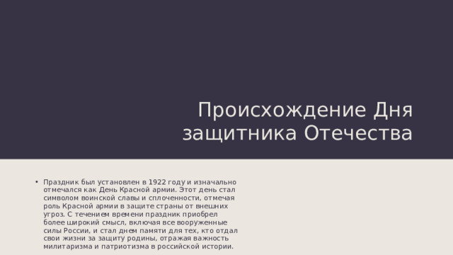 Происхождение Дня защитника Отечества Праздник был установлен в 1922 году и изначально отмечался как День Красной армии. Этот день стал символом воинской славы и сплоченности, отмечая роль Красной армии в защите страны от внешних угроз. С течением времени праздник приобрел более широкий смысл, включая все вооруженные силы России, и стал днем памяти для тех, кто отдал свои жизни за защиту родины, отражая важность милитаризма и патриотизма в российской истории. 