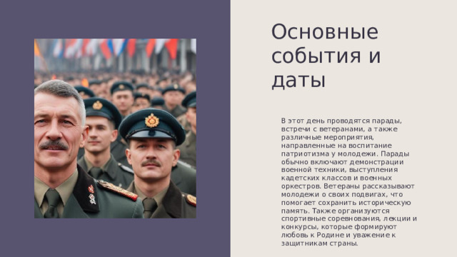 Основные события и даты В этот день проводятся парады, встречи с ветеранами, а также различные мероприятия, направленные на воспитание патриотизма у молодежи. Парады обычно включают демонстрации военной техники, выступления кадетских классов и военных оркестров. Ветераны рассказывают молодежи о своих подвигах, что помогает сохранить историческую память. Также организуются спортивные соревнования, лекции и конкурсы, которые формируют любовь к Родине и уважение к защитникам страны. 