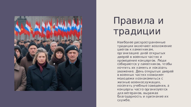 Правила и традиции Наиболее распространенные традиции включают возложение цветов к памятникам, организацию дней открытых дверей в военных частях и проведение концертов. Люди собираются у памятников, чтобы почтить их память и показать уважение. День открытых дверей в военных частях позволяет молодежи познакомиться с жизнью военнослужащих, посетить учебные заведения, а концерты часто организуются для ветеранов, выражая благодарность и признание их службе. 
