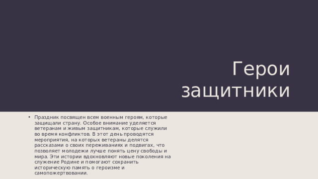 Герои защитники Праздник посвящен всем военным героям, которые защищали страну. Особое внимание уделяется ветеранам и живым защитникам, которые служили во время конфликтов. В этот день проводятся мероприятия, на которых ветераны делятся рассказами о своих переживаниях и подвигах, что позволяет молодежи лучше понять цену свободы и мира. Эти истории вдохновляют новые поколения на служение Родине и помогают сохранить историческую память о героизме и самопожертвовании. 