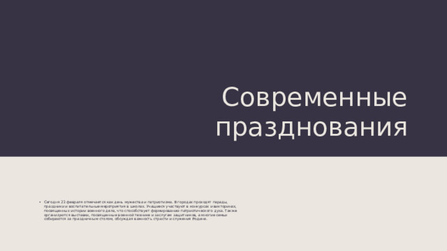 Современные празднования Сегодня 23 февраля отмечается как день мужества и патриотизма. В городах проходят парады, праздники и воспитательные мероприятия в школах. Учащиеся участвуют в конкурсах и викторинах, посвященных истории военного дела, что способствует формированию патриотического духа. Также организуются выставки, посвященные военной технике и заслугам защитников, а многие семьи собираются за праздничным столом, обсуждая важность страсти и служения Родине. 