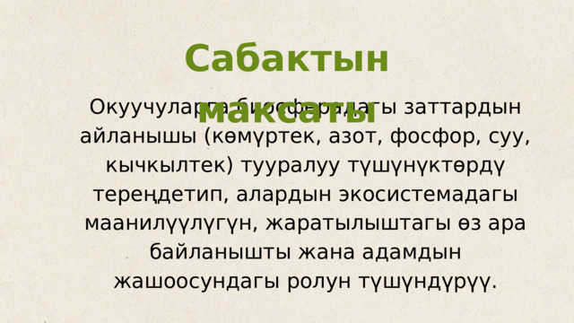 Сабактын максаты Окуучуларга биосферадагы заттардын айланышы (көмүртек, азот, фосфор, суу, кычкылтек) тууралуу түшүнүктөрдү тереңдетип, алардын экосистемадагы маанилүүлүгүн, жаратылыштагы өз ара байланышты жана адамдын жашоосундагы ролун түшүндүрүү. 