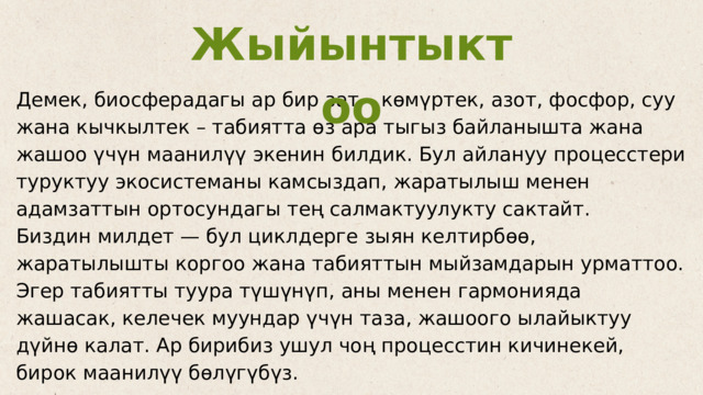 Жыйынтыктоо Демек, биосферадагы ар бир зат – көмүртек, азот, фосфор, суу жана кычкылтек – табиятта өз ара тыгыз байланышта жана жашоо үчүн маанилүү экенин билдик. Бул айлануу процесстери туруктуу экосистеманы камсыздап, жаратылыш менен адамзаттын ортосундагы тең салмактуулукту сактайт. Биздин милдет — бул циклдерге зыян келтирбөө, жаратылышты коргоо жана табияттын мыйзамдарын урматтоо. Эгер табиятты туура түшүнүп, аны менен гармонияда жашасак, келечек муундар үчүн таза, жашоого ылайыктуу дүйнө калат. Ар бирибиз ушул чоң процесстин кичинекей, бирок маанилүү бөлүгүбүз. 