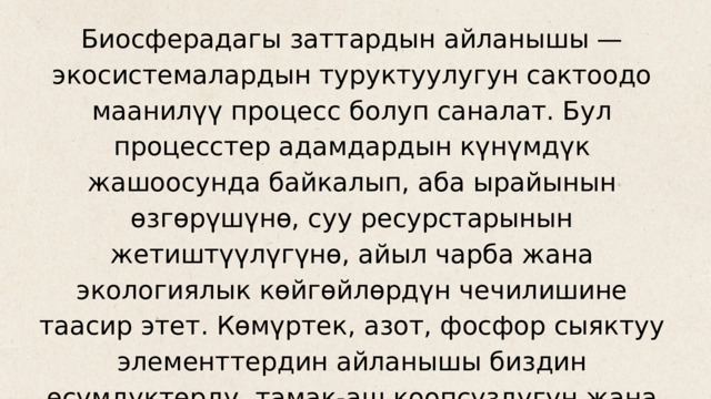 Биосферадагы заттардын айланышы — экосистемалардын туруктуулугун сактоодо маанилүү процесс болуп саналат. Бул процесстер адамдардын күнүмдүк жашоосунда байкалып, аба ырайынын өзгөрүшүнө, суу ресурстарынын жетиштүүлүгүнө, айыл чарба жана экологиялык көйгөйлөрдүн чечилишине таасир этет. Көмүртек, азот, фосфор сыяктуу элементтердин айланышы биздин өсүмдүктөрдү, тамак-аш коопсуздугун жана жалпы экологиялык абалды түзөт. 
