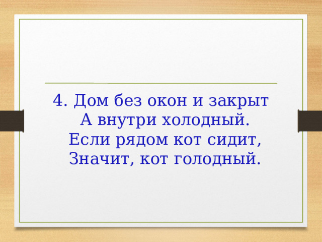4. Дом без окон и закрыт  А внутри холодный.  Если рядом кот сидит,  Значит, кот голодный.    