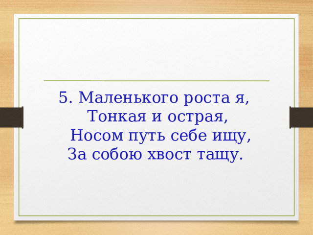 5. Маленького роста я,   Тонкая и острая,   Носом путь себе ищу,  За собою хвост тащу.      