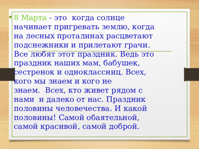 8 Марта - это  когда солнце начинает пригревать землю, когда на лесных проталинах расцветают подснежники и прилетают грачи. Все любят этот праздник. Ведь это праздник наших мам, бабушек, сестренок и одноклассниц. Всех, кого мы знаем и кого не знаем.  Всех, кто живет рядом с нами  и далеко от нас. Праздник половины человечества. И какой половины! Самой обаятельной, самой красивой, самой доброй.   