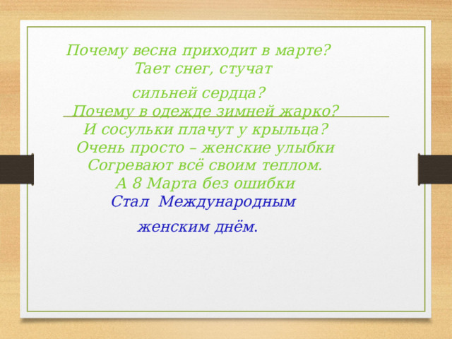 Почему весна приходит в марте?  Тает снег, стучат сильней сердца?  Почему в одежде зимней жарко?  И сосульки плачут у крыльца?  Очень просто – женские улыбки  Согревают всё своим теплом.  А 8 Марта без ошибки  Стал  Международным женским днём . 