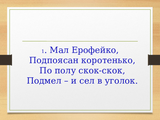 1 . Мал Ерофейко,  Подпоясан коротенько,  По полу скок-скок,  Подмел – и сел в уголок. 