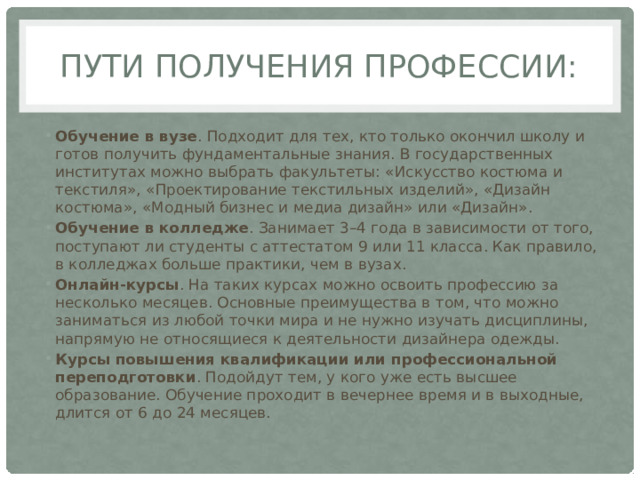 Пути получения профессии: Обучение в вузе . Подходит для тех, кто только окончил школу и готов получить фундаментальные знания. В государственных институтах можно выбрать факультеты: «Искусство костюма и текстиля», «Проектирование текстильных изделий», «Дизайн костюма», «Модный бизнес и медиа дизайн» или «Дизайн».  Обучение в колледже . Занимает 3–4 года в зависимости от того, поступают ли студенты с аттестатом 9 или 11 класса. Как правило, в колледжах больше практики, чем в вузах.  Онлайн-курсы . На таких курсах можно освоить профессию за несколько месяцев. Основные преимущества в том, что можно заниматься из любой точки мира и не нужно изучать дисциплины, напрямую не относящиеся к деятельности дизайнера одежды.  Курсы повышения квалификации или профессиональной переподготовки . Подойдут тем, у кого уже есть высшее образование. Обучение проходит в вечернее время и в выходные, длится от 6 до 24 месяцев.  