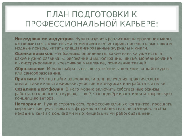 План подготовки к профессиональной карьере: Исследование индустрии . Нужно изучить различные направления моды, ознакомиться с ключевыми моментами в её истории, посещать выставки и модные показы, читать специализированные журналы и книги.  Оценка навыков . Необходимо определить, какие навыки уже есть, а какие нужно развивать: рисование и иллюстрация, шитьё, моделирование и конструирование, креативное мышление, понимание тканей.  Образование . Можно выбрать высшее учебное заведение, онлайн-курсы или самообразование.  Практика . Нужно найти возможности для получения практического опыта, такие как стажировки, участие в конкурсах или работа в ателье.  Создание портфолио . В него можно включить собственные эскизы, работы, созданные на курсах, — всё, что подчёркивает идеи и творческую концепцию автора.  Нетворкинг . Нужно строить сеть профессиональных контактов, посещать мероприятия, участвовать в форумах и сообществах дизайнеров, чтобы наладить связи с коллегами и потенциальными работодателями.  