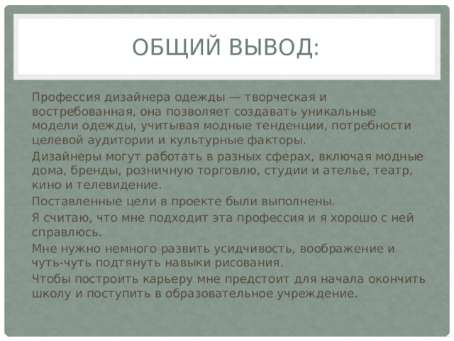 Общий вывод: Профессия дизайнера одежды — творческая и востребованная, она позволяет создавать уникальные модели одежды, учитывая модные тенденции, потребности целевой аудитории и культурные факторы.   Дизайнеры могут работать в разных сферах, включая модные дома, бренды, розничную торговлю, студии и ателье, театр, кино и телевидение. Поставленные цели в проекте были выполнены. Я считаю, что мне подходит эта профессия и я хорошо с ней справлюсь. Мне нужно немного развить усидчивость, воображение и чуть-чуть подтянуть навыки рисования. Чтобы построить карьеру мне предстоит для начала окончить школу и поступить в образовательное учреждение. 