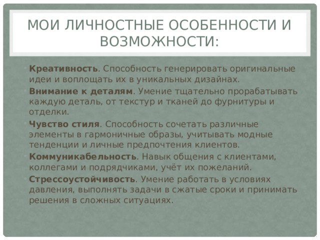 Мои личностные особенности и возможности: Креативность . Способность генерировать оригинальные идеи и воплощать их в уникальных дизайнах.  Внимание к деталям . Умение тщательно прорабатывать каждую деталь, от текстур и тканей до фурнитуры и отделки.  Чувство стиля . Способность сочетать различные элементы в гармоничные образы, учитывать модные тенденции и личные предпочтения клиентов.  Коммуникабельность . Навык общения с клиентами, коллегами и подрядчиками, учёт их пожеланий.  Стрессоустойчивость . Умение работать в условиях давления, выполнять задачи в сжатые сроки и принимать решения в сложных ситуациях.  