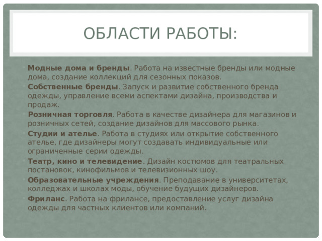 Области работы: Модные дома и бренды . Работа на известные бренды или модные дома, создание коллекций для сезонных показов.  Собственные бренды . Запуск и развитие собственного бренда одежды, управление всеми аспектами дизайна, производства и продаж.  Розничная торговля . Работа в качестве дизайнера для магазинов и розничных сетей, создание дизайнов для массового рынка.  Студии и ателье . Работа в студиях или открытие собственного ателье, где дизайнеры могут создавать индивидуальные или ограниченные серии одежды.  Театр, кино и телевидение . Дизайн костюмов для театральных постановок, кинофильмов и телевизионных шоу.  Образовательные учреждения . Преподавание в университетах, колледжах и школах моды, обучение будущих дизайнеров.  Фриланс . Работа на фрилансе, предоставление услуг дизайна одежды для частных клиентов или компаний.  