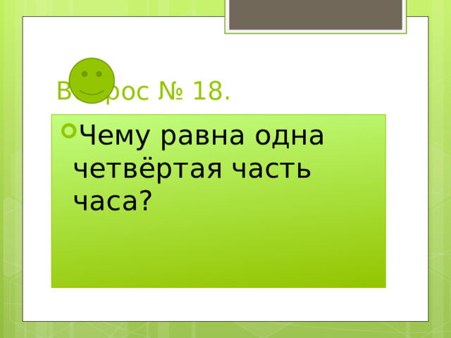 Вопрос № 18. Чему равна одна четвёртая часть часа? 