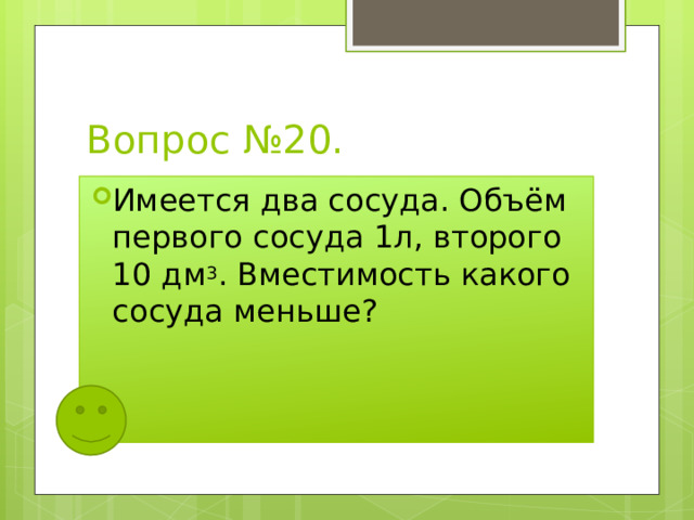 Вопрос №20. Имеется два сосуда. Объём первого сосуда 1л, второго 10 дм 3 . Вместимость какого сосуда меньше? 