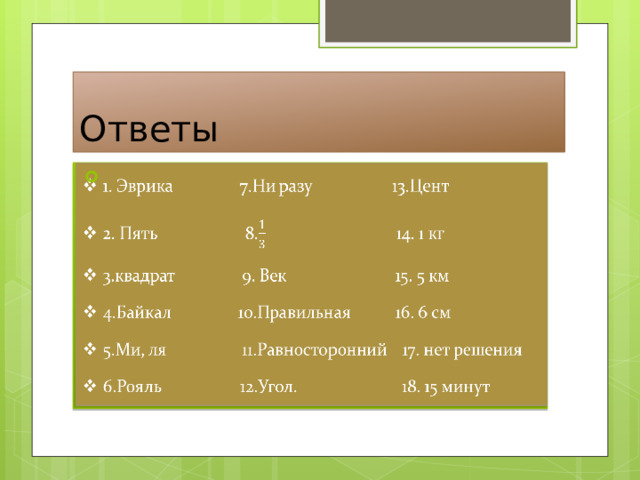 Ответы 1. Эврика 7.Ни разу 13.Цент 2. Пять 8. 14. 1 кг 3.квадрат 9. Век 15. 5 км 4.Байкал 10.Правильная 16. 6 см 5.Ми, ля 11.Равносторонний 17. нет решения 6.Рояль 12.Угол. 18. 15 минут   