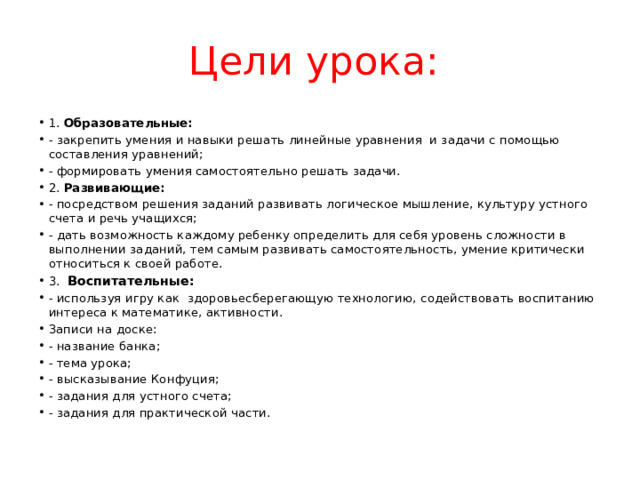 Цели урока: 1. Образовательные: - закрепить умения и навыки решать линейные уравнения и задачи с помощью составления уравнений; - формировать умения самостоятельно решать задачи. 2. Развивающие: - посредством решения заданий развивать логическое мышление, культуру устного счета и речь учащихся; - дать возможность каждому ребенку определить для себя уровень сложности в выполнении заданий, тем самым развивать самостоятельность, умение критически относиться к своей работе. 3. Воспитательные: - используя игру как здоровьесберегающую технологию, содействовать воспитанию интереса к математике, активности. Записи на доске: - название банка; - тема урока; - высказывание Конфуция; - задания для устного счета; - задания для практической части.  