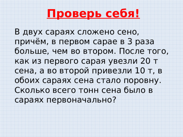 Проверь себя! В двух сараях сложено сено, причём, в первом сарае в 3 раза больше, чем во втором. После того, как из первого сарая увезли 20 т сена, а во второй привезли 10 т, в обоих сараях сена стало поровну. Сколько всего тонн сена было в сараях первоначально? 