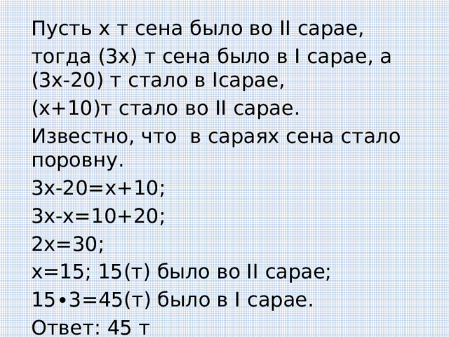 Пусть х т сена было во II сарае, тогда (3х) т сена было в I сарае, а (3х-20) т стало в Iсарае, (х+10)т стало во II сарае. Известно, что в сараях сена стало поровну. 3х-20=х+10; 3х-х=10+20; 2х=30; х=15; 15(т) было во II сарае; 15 ∙3=45(т) было в I сарае. Ответ: 45 т 