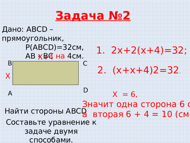 Задача №2 Дано: АВСD – прямоугольник,  Р(АВСD)=32см,  АВ ‹ ВС на 4см. 1. 2х+2(х+4)=32; Х+4 В С 2. (х+х+4) 2=32 . Х D А  Х = 6, Значит одна сторона 6 см, а вторая 6 + 4 = 10 (см) Найти стороны ABCD Составьте уравнение к задаче двумя способами. 