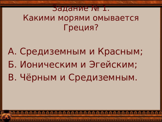 Задание № 1.  Какими морями омывается Греция?   А. Средиземным и Красным; Б. Ионическим и Эгейским; В. Чёрным и Средиземным. 