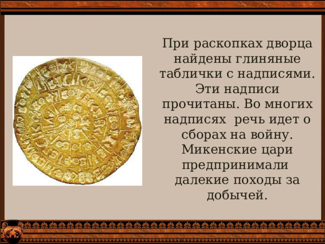 При раскопках дворца найдены глиняные таблички с надписями. Эти надписи прочитаны. Во многих надписях речь идет о сборах на войну. Микенские цари предпринимали далекие походы за добычей. 