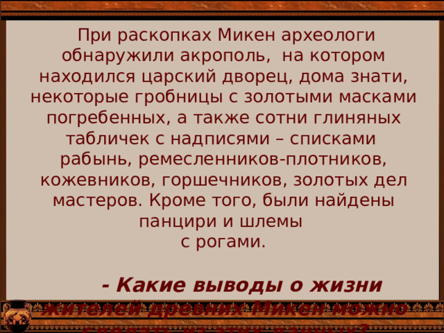  При раскопках Микен археологи обнаружили акрополь, на котором находился царский дворец, дома знати, некоторые гробницы с золотыми масками погребенных, а также сотни глиняных табличек с надписями – списками рабынь, ремесленников-плотников, кожевников, горшечников, золотых дел мастеров. Кроме того, были найдены панцири и шлемы с рогами.  - Какие выводы о жизни жителей древних Микен можно сделать из этих данных? 