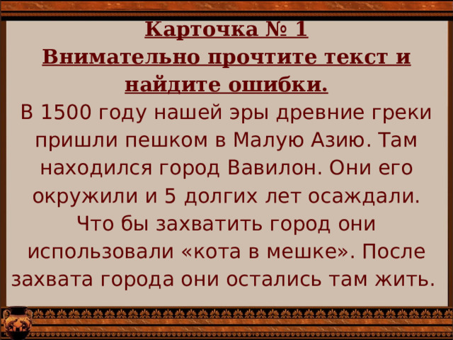 Карточка № 1  Внимательно прочтите текст и найдите ошибки.  В 1500 году нашей эры древние греки пришли пешком в Малую Азию. Там находился город Вавилон. Они его окружили и 5 долгих лет осаждали. Что бы захватить город они использовали «кота в мешке». После захвата города они остались там жить.   