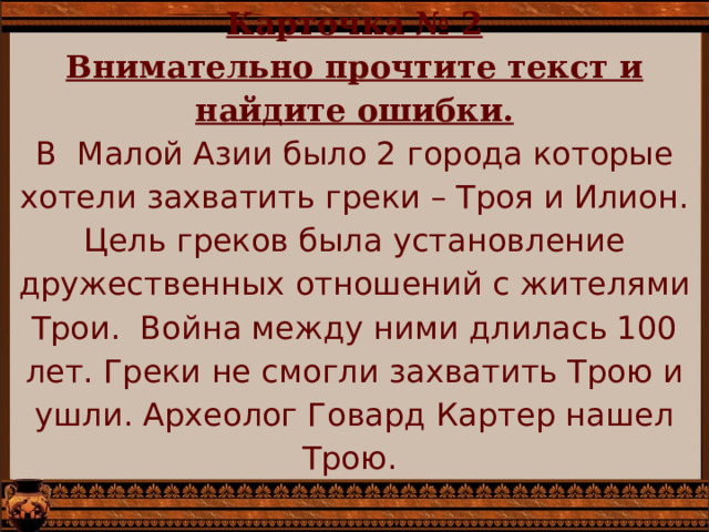 Карточка № 2  Внимательно прочтите текст и найдите ошибки.  В Малой Азии было 2 города которые хотели захватить греки – Троя и Илион. Цель греков была установление дружественных отношений с жителями Трои. Война между ними длилась 100 лет. Греки не смогли захватить Трою и ушли. Археолог Говард Картер нашел Трою.   